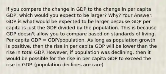 If you compare the change in GDP to the change in per capita GDP, which would you expect to be larger? Why? Your Answer: GDP is what would be expected to be larger because GDP per capita is just the GDP divided by the population. This is because GDP doesn't allow you to compare based on standards of living. Per capita GDP = GDP/population. As long as population growth is positive, then the rise in per capita GDP will be lower than the rise in total GDP. However, if population was declining, then it would be possible for the rise in per capita GDP to exceed the rise in GDP. (population declines are rare)