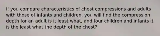 If you compare characteristics of chest compressions and adults with those of infants and children, you will find the compression depth for an adult is it least what, and four children and infants it is the least what the depth of the chest?