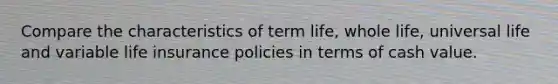 Compare the characteristics of term life, whole life, universal life and variable life insurance policies in terms of cash value.