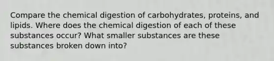 Compare the chemical digestion of carbohydrates, proteins, and lipids. Where does the chemical digestion of each of these substances occur? What smaller substances are these substances broken down into?