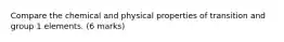 Compare the chemical and physical properties of transition and group 1 elements. (6 marks)