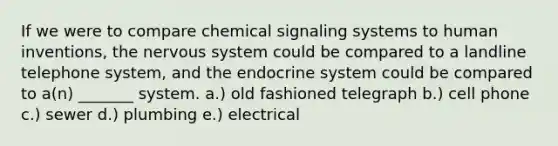 If we were to compare chemical signaling systems to human inventions, the nervous system could be compared to a landline telephone system, and the endocrine system could be compared to a(n) _______ system. a.) old fashioned telegraph b.) cell phone c.) sewer d.) plumbing e.) electrical