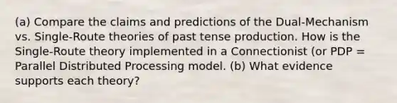 (a) Compare the claims and predictions of the Dual-Mechanism vs. Single-Route theories of past tense production. How is the Single-Route theory implemented in a Connectionist (or PDP = Parallel Distributed Processing model. (b) What evidence supports each theory?