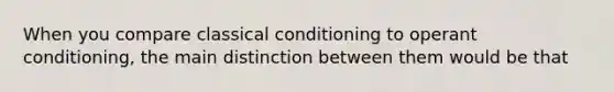 When you compare <a href='https://www.questionai.com/knowledge/kI6awfNO2B-classical-conditioning' class='anchor-knowledge'>classical conditioning</a> to <a href='https://www.questionai.com/knowledge/kcaiZj2J12-operant-conditioning' class='anchor-knowledge'>operant conditioning</a>, the main distinction between them would be that