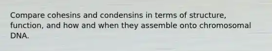 Compare cohesins and condensins in terms of structure, function, and how and when they assemble onto chromosomal DNA.