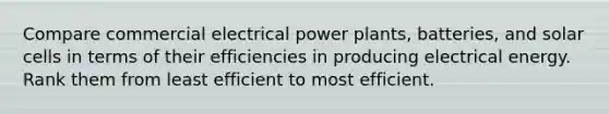 Compare commercial electrical power plants, batteries, and solar cells in terms of their efficiencies in producing electrical energy. Rank them from least efficient to most efficient.