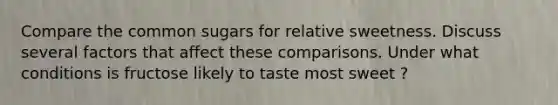 Compare the common sugars for relative sweetness. Discuss several factors that affect these comparisons. Under what conditions is fructose likely to taste most sweet ?