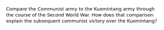 Compare the Communist army to the Kuomintang army through the course of the Second World War. How does that comparison explain the subsequent communist victory over the Kuomintang?