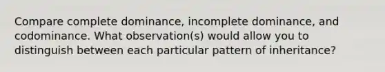 Compare complete dominance, incomplete dominance, and codominance. What observation(s) would allow you to distinguish between each particular pattern of inheritance?