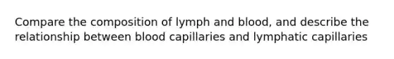 Compare the composition of lymph and blood, and describe the relationship between blood capillaries and lymphatic capillaries