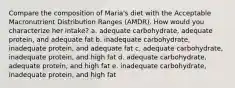 Compare the composition of Maria's diet with the Acceptable Macronutrient Distribution Ranges (AMDR). How would you characterize her intake? a. adequate carbohydrate, adequate protein, and adequate fat b. inadequate carbohydrate, inadequate protein, and adequate fat c. adequate carbohydrate, inadequate protein, and high fat d. adequate carbohydrate, adequate protein, and high fat e. inadequate carbohydrate, inadequate protein, and high fat