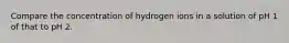 Compare the concentration of hydrogen ions in a solution of pH 1 of that to pH 2.