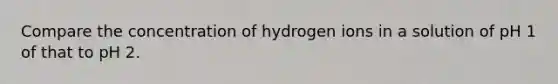 Compare the concentration of hydrogen ions in a solution of pH 1 of that to pH 2.