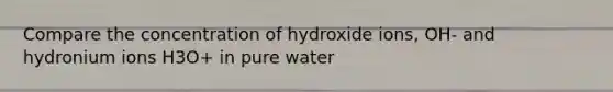 Compare the concentration of hydroxide ions, OH- and hydronium ions H3O+ in pure water