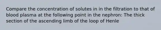 Compare the concentration of solutes in in the filtration to that of blood plasma at the following point in the nephron: The thick section of the ascending limb of the loop of Henle