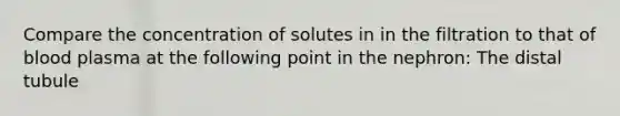 Compare the concentration of solutes in in the filtration to that of blood plasma at the following point in the nephron: The distal tubule