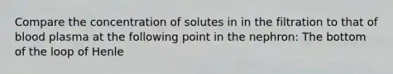 Compare the concentration of solutes in in the filtration to that of blood plasma at the following point in the nephron: The bottom of the loop of Henle