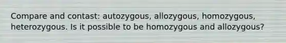 Compare and contast: autozygous, allozygous, homozygous, heterozygous. Is it possible to be homozygous and allozygous?