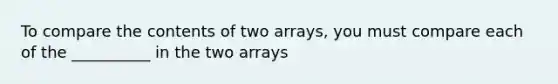 To compare the contents of two arrays, you must compare each of the __________ in the two arrays