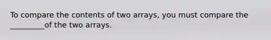 To compare the contents of two arrays, you must compare the _________of the two arrays.