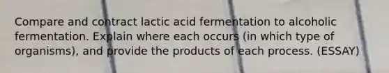 Compare and contract lactic acid fermentation to alcoholic fermentation. Explain where each occurs (in which type of organisms), and provide the products of each process. (ESSAY)