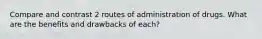 Compare and contrast 2 routes of administration of drugs. What are the benefits and drawbacks of each?