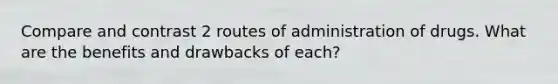 Compare and contrast 2 routes of administration of drugs. What are the benefits and drawbacks of each?