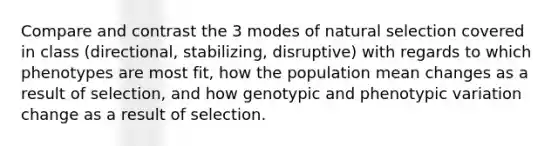 Compare and contrast the 3 modes of natural selection covered in class (directional, stabilizing, disruptive) with regards to which phenotypes are most fit, how the population mean changes as a result of selection, and how genotypic and phenotypic variation change as a result of selection.