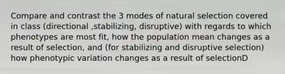 Compare and contrast the 3 modes of natural selection covered in class (directional ,stabilizing, disruptive) with regards to which phenotypes are most fit, how the population mean changes as a result of selection, and (for stabilizing and disruptive selection) how phenotypic variation changes as a result of selectionD