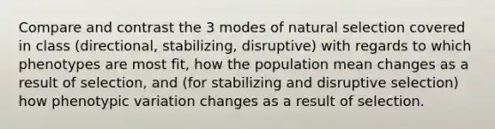 Compare and contrast the 3 modes of natural selection covered in class (directional, stabilizing, disruptive) with regards to which phenotypes are most fit, how the population mean changes as a result of selection, and (for stabilizing and disruptive selection) how phenotypic variation changes as a result of selection.