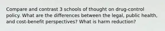 Compare and contrast 3 schools of thought on drug-control policy. What are the differences between the legal, public health, and cost-benefit perspectives? What is harm reduction?