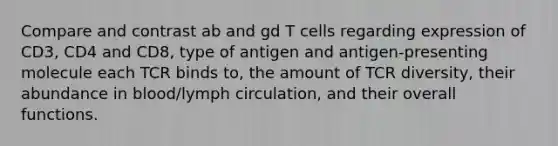 Compare and contrast ab and gd T cells regarding expression of CD3, CD4 and CD8, type of antigen and antigen-presenting molecule each TCR binds to, the amount of TCR diversity, their abundance in blood/lymph circulation, and their overall functions.