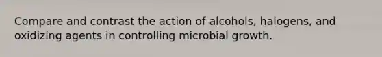 Compare and contrast the action of alcohols, halogens, and oxidizing agents in controlling microbial growth.