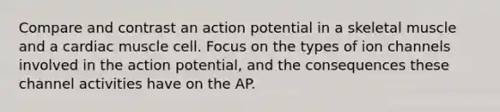 Compare and contrast an action potential in a skeletal muscle and a cardiac muscle cell. Focus on the types of ion channels involved in the action potential, and the consequences these channel activities have on the AP.