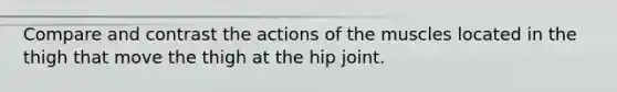 Compare and contrast the actions of the muscles located in the thigh that move the thigh at the hip joint.