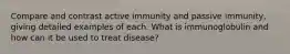 Compare and contrast active immunity and passive immunity, giving detailed examples of each. What is immunoglobulin and how can it be used to treat disease?