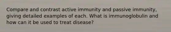 Compare and contrast active immunity and passive immunity, giving detailed examples of each. What is immunoglobulin and how can it be used to treat disease?