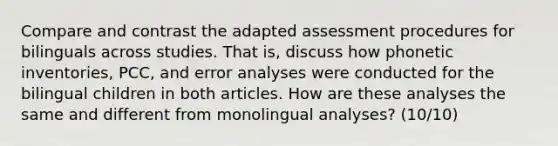 Compare and contrast the adapted assessment procedures for bilinguals across studies. That is, discuss how phonetic inventories, PCC, and error analyses were conducted for the bilingual children in both articles. How are these analyses the same and different from monolingual analyses? (10/10)