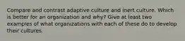 Compare and contrast adaptive culture and inert culture. Which is better for an organization and why? Give at least two examples of what organizations with each of these do to develop their cultures.