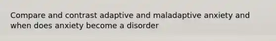 Compare and contrast adaptive and maladaptive anxiety and when does anxiety become a disorder