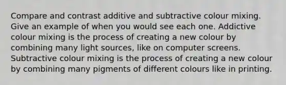 Compare and contrast additive and subtractive colour mixing. Give an example of when you would see each one. Addictive colour mixing is the process of creating a new colour by combining many light sources, like on computer screens. Subtractive colour mixing is the process of creating a new colour by combining many pigments of different colours like in printing.