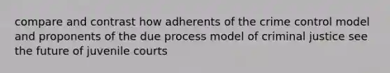 compare and contrast how adherents of the crime control model and proponents of the due process model of criminal justice see the future of juvenile courts