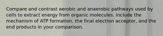 Compare and contrast aerobic and anaerobic pathways used by cells to extract energy from organic molecules. Include the mechanism of ATP formation, the final electron acceptor, and the end products in your comparison.