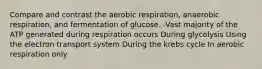 Compare and contrast the aerobic respiration, anaerobic respiration, and fermentation of glucose. -Vast majority of the ATP generated during respiration occurs During glycolysis Using the electron transport system During the krebs cycle In aerobic respiration only