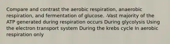 Compare and contrast the aerobic respiration, anaerobic respiration, and fermentation of glucose. -Vast majority of the ATP generated during respiration occurs During glycolysis Using the electron transport system During the krebs cycle In aerobic respiration only