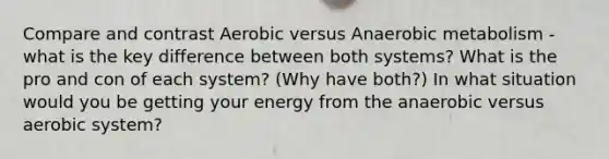 Compare and contrast Aerobic versus Anaerobic metabolism - what is the key difference between both systems? What is the pro and con of each system? (Why have both?) In what situation would you be getting your energy from the anaerobic versus aerobic system?