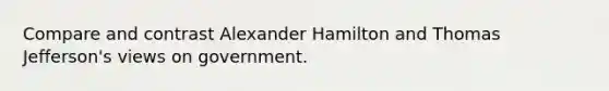 Compare and contrast Alexander Hamilton and Thomas Jefferson's views on government.