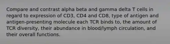 Compare and contrast alpha beta and gamma delta T cells in regard to expression of CD3, CD4 and CD8, type of antigen and antigen-presenting molecule each TCR binds to, the amount of TCR diversity, their abundance in blood/lymph circulation, and their overall functions.