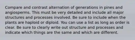 Compare and contrast alternation of generations in pines and angiosperms. This must be very detailed and include all major structures and processes involved. Be sure to include when the plants are haploid or diploid. You can use a list as long as order is clear. Be sure to clearly write out structure and processes and indicate which things are the same and which are different.