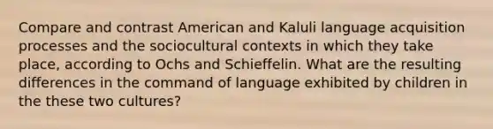 Compare and contrast American and Kaluli language acquisition processes and the sociocultural contexts in which they take place, according to Ochs and Schieffelin. What are the resulting differences in the command of language exhibited by children in the these two cultures?